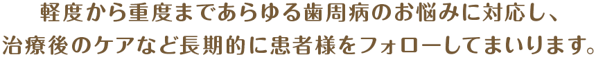 軽度から重度まであらゆる歯周病のお悩みに対応し、治療後のケアなど長期的に患者様をフォローしてまいります。